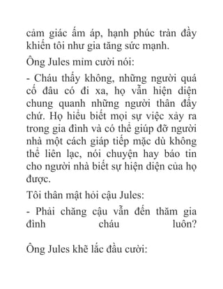 cảm giác ấm áp, hạnh phúc tràn đầy
khiến tôi như gia tăng sức mạnh.
Ông Jules mỉm cười nói:
- Cháu thấy không, những người quá
cố đâu có đi xa, họ vẫn hiện diện
chung quanh những người thân đấy
chứ. Họ hiểu biết mọi sự việc xảy ra
trong gia đình và có thể giúp đỡ người
nhà một cách giáp tiếp mặc dù không
thể liên lạc, nói chuyện hay báo tin
cho người nhà biết sự hiện diện của họ
được.
Tôi thân mật hỏi cậu Jules:
- Phải chăng cậu vẫn đến thăm gia
đình cháu luôn?
Ông Jules khẽ lắc đầu cười:
 