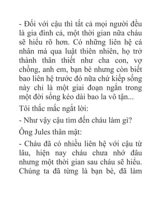 - Đối với cậu thì tất cả mọi người đều
là gia đình cả, một thời gian nữa cháu
sẽ hiểu rõ hơn. Có những liên hệ cá
nhân mà qua luật thiên nhiên, họ trở
thành thân thiết như cha con, vợ
chồng, anh em, bạn bè nhưng còn biết
bao liên hệ trước đó nữa chứ kiếp sống
này chỉ là một giai đoạn ngắn trong
một đời sống kéo dài bao la vô tận...
Tôi thắc mắc ngắt lời:
- Như vậy cậu tìm đến cháu làm gì?
Ông Jules thân mật:
- Cháu đã có nhiều liên hệ với cậu từ
lâu, hiện nay cháu chưa nhớ đâu
nhưng một thời gian sau cháu sẽ hiểu.
Chúng ta đã từng là bạn bè, đã làm
 