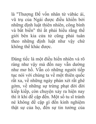 là "Thượng Đế vốn nhân từ vàbác ái,
vũ trụ của Ngài được điều khiển bởi
những định luật thiên nhiên, công bình
và bất biến" thì ắt phải hiểu rằng thế
giới bên kia cửa tử cũng phải tuân
theo những định luật như vậy chứ
không thể khác được.
Đáng tiếc là một điều hiển nhiên và rõ
ràng như vậy mà đến nay vẫn dường
như mơ hồ. Vẫn có những người tiếp
tục nói với chúng ta về một thiên quốc
rất xa, về những ngày phán xét rất ghê
gớm, về những sự trừng phạt đời đời
kiếp kiếp, còn chuyện xảy ra hiện nay
thì ít khi đề cập đến. Một số tu sĩ tránh
né không đề cập gì đến kinh nghiệm
thật sự của họ, đến sự tin tưởng của
 