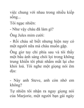 việc chung với nhau trong nhiều kiếp
sống...
Tôi ngạc nhiên:
- Như vậy cháu đã làm gì?
Ông Jules mỉm cười:
- Rồi cháu sẽ biết nhưng hiện nay có
một người nữa mà cháu muốn gặp.
Ông giơ tay chỉ phía sau và tôi thấy
một bầu ánh sáng chói lọi trong không
trung khiến tôi phải nhắm mắt lại cho
khỏi loá. Tôi nghe một giọng nói êm
dịu:
- Này anh Steve, anh còn nhớ em
không?
Tự nhiên tôi nhận ra ngay giọng nói
của Marjorie, một người bạn gái ngày
 