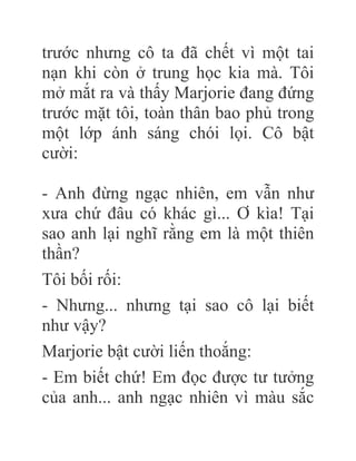 trước nhưng cô ta đã chết vì một tai
nạn khi còn ở trung học kia mà. Tôi
mở mắt ra và thấy Marjorie đang đứng
trước mặt tôi, toàn thân bao phủ trong
một lớp ánh sáng chói lọi. Cô bật
cười:
- Anh đừng ngạc nhiên, em vẫn như
xưa chứ đâu có khác gì... Ơ kìa! Tại
sao anh lại nghĩ rằng em là một thiên
thần?
Tôi bối rối:
- Nhưng... nhưng tại sao cô lại biết
như vậy?
Marjorie bật cười liến thoắng:
- Em biết chứ! Em đọc được tư tưởng
của anh... anh ngạc nhiên vì màu sắc
 