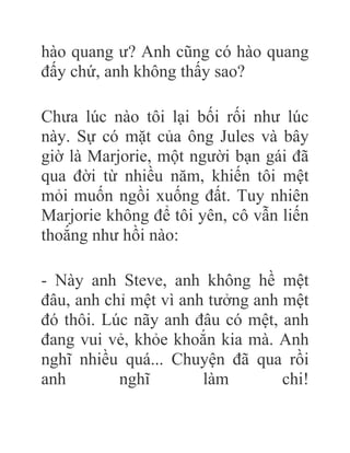 hào quang ư? Anh cũng có hào quang
đấy chứ, anh không thấy sao?
Chưa lúc nào tôi lại bối rối như lúc
này. Sự có mặt của ông Jules và bây
giờ là Marjorie, một người bạn gái đã
qua đời từ nhiều năm, khiến tôi mệt
mỏi muốn ngồi xuống đất. Tuy nhiên
Marjorie không để tôi yên, cô vẫn liến
thoắng như hồi nào:
- Này anh Steve, anh không hề mệt
đâu, anh chỉ mệt vì anh tưởng anh mệt
đó thôi. Lúc nãy anh đâu có mệt, anh
đang vui vẻ, khỏe khoắn kia mà. Anh
nghĩ nhiều quá... Chuyện đã qua rồi
anh nghĩ làm chi!
 