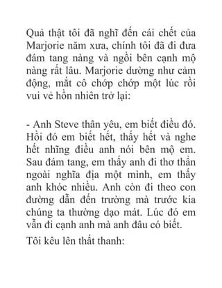 Quả thật tôi đã nghĩ đến cái chết của
Marjorie năm xưa, chính tôi đã đi đưa
đám tang nàng và ngồi bên cạnh mộ
nàng rất lâu. Marjorie dường như cảm
động, mắt cô chớp chớp một lúc rồi
vui vẻ hồn nhiên trở lại:
- Anh Steve thân yêu, em biết điều đó.
Hồi đó em biết hết, thấy hết và nghe
hết nhĩng điều anh nói bên mộ em.
Sau đám tang, em thấy anh đi thơ thẩn
ngoài nghĩa địa một mình, em thấy
anh khóc nhiều. Anh còn đi theo con
đường dẫn đến trường mà trước kia
chúng ta thường dạo mát. Lúc đó em
vẫn đi cạnh anh mà anh đâu có biết.
Tôi kêu lên thất thanh:
 