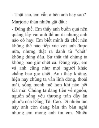 - Thật sao, em vẫn ở bên anh hay sao?
Marjorie thản nhiên gật đầu:
- Đúng thế. Em thấy anh buồn quá nên
quàng lấy vai anh để an ủi nhưng anh
nào có hay. Em biết mình đã chết nên
không thể nào tiếp xúc với anh được
nữa, nhưng thật ra danh từ "chết"
không đúng đâu. Sự thật thì chúng ta
không bao giờ chết cả. Đúng vậy, em
và anh cũng như mọi người khác
chẳng bao giờ chết. Anh thấy không,
hiện nay chúng ta vẫn linh động, thoải
mái, sống mạnh mẽ hơn khi nào hết
kia mà! Chúng ta đang tiến về nguồn,
nguồn sống yêu thương tràn đầy ân
phước của Đấng Tối Cao. Dĩ nhiên lúc
này anh còn đang bán tín bán nghi
nhưng em mong anh tin em. Nhiều
 
