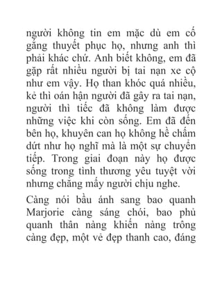 người không tin em mặc dù em cố
gắng thuyết phục họ, nhưng anh thì
phải khác chứ. Anh biết không, em đã
gặp rất nhiều người bị tai nạn xe cộ
như em vậy. Họ than khóc quá nhiều,
kẻ thì oán hận người đã gây ra tai nạn,
người thì tiếc đã không làm được
những việc khi còn sống. Em đã đến
bên họ, khuyên can họ không hề chấm
dứt như họ nghĩ mà là một sự chuyển
tiếp. Trong giai đoạn này họ được
sống trong tình thương yêu tuyệt vời
nhưng chẳng mấy người chịu nghe.
Càng nói bầu ánh sang bao quanh
Marjorie càng sáng chói, bao phủ
quanh thân nàng khiến nàng trông
càng đẹp, một vẻ đẹp thanh cao, đáng
 