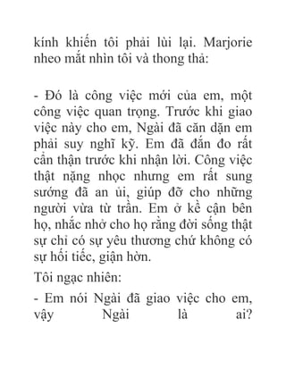 kính khiến tôi phải lùi lại. Marjorie
nheo mắt nhìn tôi và thong thả:
- Đó là công việc mới của em, một
công việc quan trọng. Trước khi giao
việc này cho em, Ngài đã căn dặn em
phải suy nghĩ kỹ. Em đã đắn đo rất
cẩn thận trước khi nhận lời. Công việc
thật nặng nhọc nhưng em rất sung
sướng đã an ủi, giúp đỡ cho những
người vừa từ trần. Em ở kề cận bên
họ, nhắc nhở cho họ rằng đời sống thật
sự chỉ có sự yêu thương chứ không có
sự hối tiếc, giận hờn.
Tôi ngạc nhiên:
- Em nói Ngài đã giao việc cho em,
vậy Ngài là ai?
 