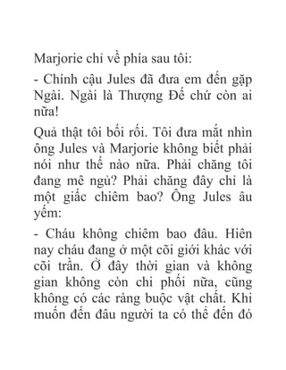 Marjorie chỉ về phía sau tôi:
- Chính cậu Jules đã đưa em đến gặp
Ngài. Ngài là Thượng Đế chứ còn ai
nữa!
Quả thật tôi bối rối. Tôi đưa mắt nhìn
ông Jules và Marjorie không biết phải
nói như thế nào nữa. Phải chăng tôi
đang mê ngủ? Phải chăng đây chỉ là
một giấc chiêm bao? Ông Jules âu
yếm:
- Cháu không chiêm bao đâu. Hiên
nay cháu đang ở một cõi giới khác với
cõi trần. Ở đây thời gian và không
gian không còn chi phối nữa, cũng
không có các ràng buộc vật chất. Khi
muốn đến đâu người ta có thể đến đó
 