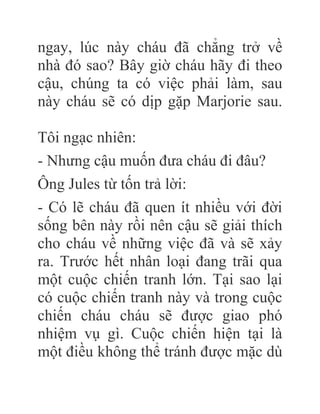 ngay, lúc này cháu đã chẳng trở về
nhà đó sao? Bây giờ cháu hãy đi theo
cậu, chúng ta có việc phải làm, sau
này cháu sẽ có dịp gặp Marjorie sau.
Tôi ngạc nhiên:
- Nhưng cậu muốn đưa cháu đi đâu?
Ông Jules từ tốn trả lời:
- Có lẽ cháu đã quen ít nhiều với đời
sống bên này rồi nên cậu sẽ giải thích
cho cháu về những việc đã và sẽ xảy
ra. Trước hết nhân loại đang trãi qua
một cuộc chiến tranh lớn. Tại sao lại
có cuộc chiến tranh này và trong cuộc
chiến cháu cháu sẽ được giao phó
nhiệm vụ gì. Cuộc chiến hiện tại là
một điều không thể tránh được mặc dù
 