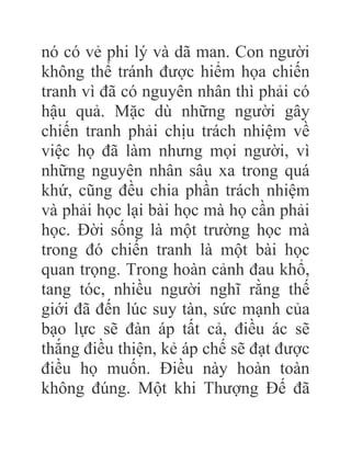 nó có vẻ phi lý và dã man. Con người
không thể tránh được hiểm họa chiến
tranh vì đã có nguyên nhân thì phải có
hậu quả. Mặc dù những người gây
chiến tranh phải chịu trách nhiệm về
việc họ đã làm nhưng mọi người, vì
những nguyên nhân sâu xa trong quá
khứ, cũng đều chia phần trách nhiệm
và phải học lại bài học mà họ cần phải
học. Đời sống là một trường học mà
trong đó chiến tranh là một bài học
quan trọng. Trong hoàn cảnh đau khổ,
tang tóc, nhiều người nghĩ rằng thế
giới đã đến lúc suy tàn, sức mạnh của
bạo lực sẽ đàn áp tất cả, điều ác sẽ
thắng điều thiện, kẻ áp chế sẽ đạt được
điều họ muốn. Điều này hoàn toàn
không đúng. Một khi Thượng Đế đã
 