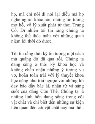 họ, mà chỉ nói đi nói lại điều mà họ
nghe người khác nói, những tin tưởng
mơ hồ, vô lý xuất phát từ thời Trung
Cổ. Dĩ nhiên tôi tin rằng chúng ta
không thể thỏa mãn với những quan
niệm lỗi thời đó được.
Tôi tin rằng thời kỳ tin tưởng một cách
mù quáng đó đã qua rồi. Chúng ta
đang sống ở thời kỳ khoa học và
không chấp nhận những ý tưởng vu
vơ, hoàn toàn trái với lý thuyết khoa
học cũng như trái ngược với những lời
dạy bảo đầy bác ái, nhân từ và sáng
suốt của đấng Cứu Thế. Chúng ta là
những linh hồn đang sống trong cõi
vật chất và chỉ biết đến những sự kiện
liên quan đến cõi vật chất này mà thôi.
 