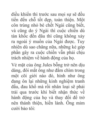 điều khiển thì trước sau mọi sự sẽ đều
tiến đến chỗ tốt đẹp, toàn thiện. Một
côn trùng nhỏ bé chết Ngài cũng biết,
và cũng do ý Ngài thì cuộc chiến dù
tàn khốc đến đâu thì cũng không xảy
ra ngoài ý muốn của Ngài được. Tuy
nhiên dù sao chăng nữa, những kẻ góp
phần gây ra cuộc chiến vẫn phải chịu
trách nhiệm về hành động của họ.
Vẻ mặt của ông Jules bỗng trở nên dịu
dàng, đôi mắt ông như đắm chìm trong
một cõi giới nào đó, hình như ông
đang ôn lại những kinh nghiệm tranh
đấu, đau khổ mà rồi nhân loại sẽ phải
trải qua trước khi biết nhận thức về
hành động của họ và thay đổi để trở
nên thánh thiện, hiền lành. Ông mỉm
cười bảo tôi:
 