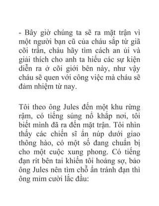 - Bây giờ chúng ta sẽ ra mặt trận vì
một người bạn cũ của cháu sắp từ giã
cõi trần, cháu hãy tìm cách an ủi và
giải thích cho anh ta hiểu các sự kiện
diễn ra ở cõi giới bên này, như vậy
cháu sẽ quen với công việc mà cháu sẽ
đảm nhiệm từ nay.
Tôi theo ông Jules đến một khu rừng
rậm, có tiếng súng nổ khắp nơi, tôi
biết mình đã ra đến mặt trận. Tôi nhìn
thấy các chiến sĩ ẩn núp dưới giao
thông hào, có một số đang chuẩn bị
cho một cuộc xung phong. Có tiếng
đạn rít bên tai khiến tôi hoảng sợ, bảo
ông Jules nên tìm chỗ ẩn tránh đạn thì
ông mỉm cười lắc đầu:
 