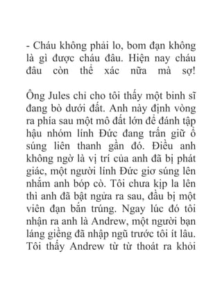 - Cháu không phải lo, bom đạn không
là gì được cháu đâu. Hiện nay cháu
đâu còn thể xác nữa mà sợ!
Ông Jules chỉ cho tôi thấy một binh sĩ
đang bò dưới đất. Anh này định vòng
ra phía sau một mô đất lớn để đánh tập
hậu nhóm lính Đức đang trấn giữ ổ
súng liên thanh gần đó. Điều anh
không ngờ là vị trí của anh đã bị phát
giác, một người lính Đức giơ súng lên
nhắm anh bóp cò. Tôi chưa kịp la lên
thì anh đã bật ngửa ra sau, đầu bị một
viên đạn bắn trúng. Ngay lúc đó tôi
nhận ra anh là Andrew, một người bạn
láng giềng đã nhập ngũ trước tôi ít lâu.
Tôi thấy Andrew từ từ thoát ra khỏi
 