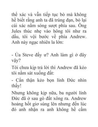 thể xác và vẫn tiếp tục bò mà không
hề biết rằng anh ta đã trúng đạn, bỏ lại
cái xác nằm sóng sượt phía sau. Ông
Jules thúc nhẹ vào hông tôi như ra
dấu, tôi vội bước về phía Andrew.
Anh này ngạc nhiên la lớn:
- Ủa Steve đấy ư? Anh làm gì ở đây
vậy?
Tôi chưa kịp trả lời thì Andrew đã kéo
tôi nằm sát xuống đất:
- Cẩn thận kẻo bọn lính Đức nhìn
thấy!
Nhưng không kịp nữa, ba người lính
Đức đã ở sau gò đất xông ra. Andrew
hoảng hốt giơ súng lên nhưng đến lúc
đó anh nhận ra anh không hề cầm
 