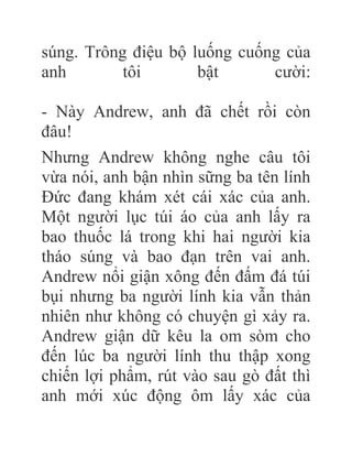súng. Trông điệu bộ luống cuống của
anh tôi bật cười:
- Này Andrew, anh đã chết rồi còn
đâu!
Nhưng Andrew không nghe câu tôi
vừa nói, anh bận nhìn sững ba tên lính
Đức đang khám xét cái xác của anh.
Một người lục túi áo của anh lấy ra
bao thuốc lá trong khi hai người kia
tháo súng và bao đạn trên vai anh.
Andrew nổi giận xông đến đấm đá túi
bụi nhưng ba người lính kia vẫn thản
nhiên như không có chuyện gì xảy ra.
Andrew giận dữ kêu la om sòm cho
đến lúc ba người lính thu thập xong
chiến lợi phẩm, rút vào sau gò đất thì
anh mới xúc động ôm lấy xác của
 