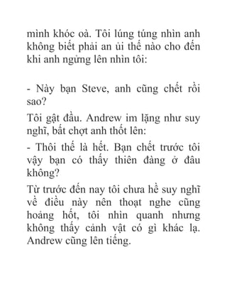 mình khóc oà. Tôi lúng túng nhìn anh
không biết phải an ủi thế nào cho đến
khi anh ngửng lên nhìn tôi:
- Này bạn Steve, anh cũng chết rồi
sao?
Tôi gật đầu. Andrew im lặng như suy
nghĩ, bất chợt anh thốt lên:
- Thôi thế là hết. Bạn chết trước tôi
vậy bạn có thấy thiên đàng ở đâu
không?
Từ trước đến nay tôi chưa hề suy nghĩ
về điều này nên thoạt nghe cũng
hoảng hốt, tôi nhìn quanh nhưng
không thấy cảnh vật có gì khác lạ.
Andrew cũng lên tiếng.
 