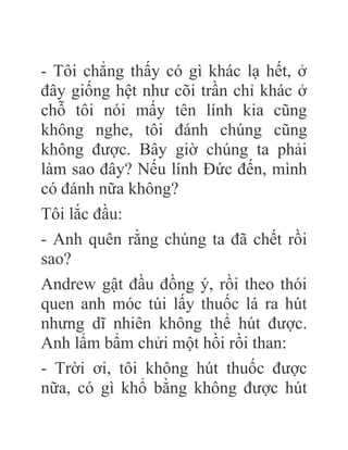 - Tôi chẳng thấy có gì khác lạ hết, ở
đây giống hệt như cõi trần chỉ khác ở
chỗ tôi nói mấy tên lính kia cũng
không nghe, tôi đánh chúng cũng
không được. Bây giờ chúng ta phải
làm sao đây? Nếu lính Đức đến, mình
có đánh nữa không?
Tôi lắc đầu:
- Anh quên rằng chúng ta đã chết rồi
sao?
Andrew gật đầu đồng ý, rồi theo thói
quen anh móc túi lấy thuốc lá ra hút
nhưng dĩ nhiên không thể hút được.
Anh lẩm bẩm chửi một hồi rồi than:
- Trời ơi, tôi không hút thuốc được
nữa, có gì khổ bằng không được hút
 