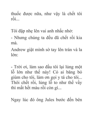thuốc được nữa, như vậy là chết tôi
rồi...
Tôi đập nhẹ lên vai anh nhắc nhở:
- Nhưng chúng ta đều đã chết rồi kia
mà.
Andrew giật mình sờ tay lên trán và la
lớn:
- Trời ơi, làm sao đầu tôi lại lủng một
lỗ lớn như thế này! Có ai băng bó
giùm cho tôi, làm ơn gọi y tá cho tôi...
Thôi chết rồi, lủng lỗ to như thế vầy
thì mất hết máu rồi còn gì...
Ngay lúc đó ông Jules bước đến bên
 