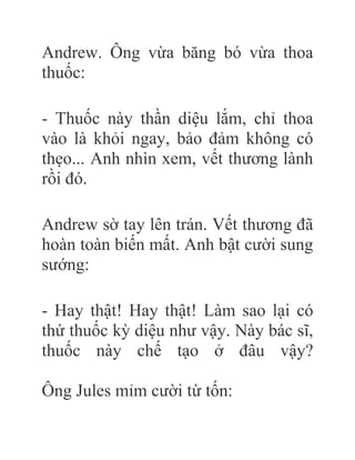 Andrew. Ông vừa băng bó vừa thoa
thuốc:
- Thuốc này thần diệu lắm, chỉ thoa
vào là khỏi ngay, bảo đảm không có
thẹo... Anh nhìn xem, vết thương lành
rồi đó.
Andrew sờ tay lên trán. Vết thương đã
hoàn toàn biến mất. Anh bật cười sung
sướng:
- Hay thật! Hay thật! Làm sao lại có
thứ thuốc kỳ diệu như vậy. Này bác sĩ,
thuốc này chế tạo ở đâu vậy?
Ông Jules mỉm cười từ tốn:
 