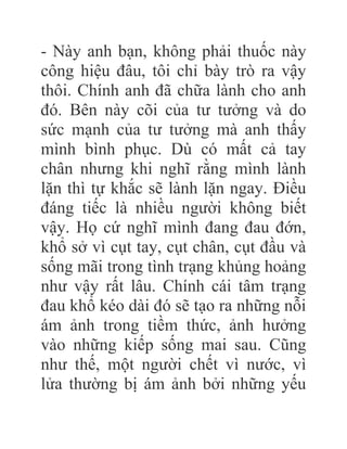 - Này anh bạn, không phải thuốc này
công hiệu đâu, tôi chỉ bày trò ra vậy
thôi. Chính anh đã chữa lành cho anh
đó. Bên này cõi của tư tưởng và do
sức mạnh của tư tưởng mà anh thấy
mình bình phục. Dù có mất cả tay
chân nhưng khi nghĩ rằng mình lành
lặn thì tự khắc sẽ lành lặn ngay. Điều
đáng tiếc là nhiều người không biết
vậy. Họ cứ nghĩ mình đang đau đớn,
khổ sở vì cụt tay, cụt chân, cụt đầu và
sống mãi trong tình trạng khủng hoảng
như vậy rất lâu. Chính cái tâm trạng
đau khổ kéo dài đó sẽ tạo ra những nỗi
ám ảnh trong tiềm thức, ảnh hưởng
vào những kiếp sống mai sau. Cũng
như thế, một người chết vì nước, vì
lửa thường bị ám ảnh bởi những yếu
 