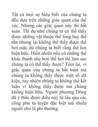 Tất cà mọi sự hiểu biết của chúng ta
đều dựa trên những giác quan của thể
xác. Nhưng các giác quan này thì bất
toàn. Thí dụ như chúng ta có thể thấy
được những vật thuộc thể lỏng hay thể
rắn nhưng lại không thể thấy được thể
hơi mặc dù chúng ta biết rằng thể hơi
hiện hữu. Hiển nhiên nếu có những thể
khác thanh nhẹ hơn thể hơi thì làm sao
chúng ta có thể thấy được? Tóm lại, vì
giác quan của chúng ta bất toàn mà
chúng ta không thấy được một số dữ
kiện, tuy nhiên chúng ta không thể kết
luận vì không thấy được mà chúng
không hiện hữu. Người phương Đông
đã ý thức được điều này từ lâu qua các
công phu tu luyện đặc biệt mà nhiều
người cho là phi thường.
 