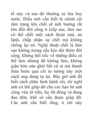 tố này và sau đó thường sợ lửa hay
nước. Điều anh cần biết là chính cái
tâm trạng khi chết sẽ ảnh hưởng rất
lớn đến đời sống ở kiếp sau, làm sao
có thể chết một cách thoải mái, an
lành, chấp nhận sự chết mà không
chống lại nó. Nghệ thuật chết là làm
sao không mong cầu kéo dài thêm đời
sống, không hối tiếc về những điều có
thể làm nhưng đã không làm, không
giận hờn oán ghét bất cứ ai mà thanh
thản bước qua cõi tư tưởng này một
cách ung dung tự tại. Bây giờ anh đã
biết cách chữa lành bệnh rồi, tôi nghĩ
anh có thể giúp đỡ cho các bạn bè anh
cũng vừa từ trần, họ rất đông và đang
đau đớn, khổ sở cần được giúp đỡ.
Các anh cần biết rằng, ở cõi này
 