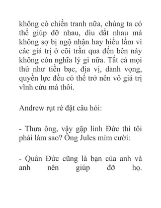không có chiến tranh nữa, chúng ta có
thể giúp đỡ nhau, dìu dắt nhau mà
không sợ bị ngộ nhận hay hiểu lầm vì
các giá trị ở cõi trần qua đến bên này
không còn nghĩa lý gì nữa. Tất cả mọi
thứ như tiền bạc, địa vị, danh vọng,
quyền lực đều có thể trở nên vô giá trị
vĩnh cửu mà thôi.
Andrew rụt rè đặt câu hỏi:
- Thưa ông, vậy gặp lính Đức thì tôi
phải làm sao? Ông Jules mỉm cười:
- Quân Đức cũng là bạn của anh và
anh nên giúp đỡ họ.
 