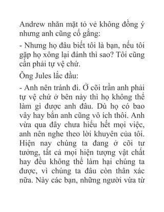 Andrew nhăn mặt tỏ vẻ không đồng ý
nhưng anh cũng cố gắng:
- Nhưng họ đâu biết tôi là bạn, nếu tôi
gặp họ xông lại đánh thì sao? Tôi cũng
cần phải tự vệ chứ.
Ông Jules lắc đầu:
- Anh nên tránh đi. Ở cõi trần anh phải
tự vệ chứ ở bên này thì họ không thể
làm gì được anh đâu. Dù họ có bao
vây hay bắn anh cũng vô ích thôi. Anh
vừa qua đây chưa hiểu hết mọi việc,
anh nên nghe theo lời khuyên của tôi.
Hiện nay chúng ta đang ở cõi tư
tưởng, tất cả mọi hiện tượng vật chất
hay đều không thể làm hại chúng ta
được, vì chúng ta đâu còn thân xác
nữa. Này các bạn, những người vừa từ
 