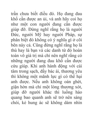 trần chưa biết điều đó. Họ đang đau
khổ cần được an ủi, và anh hãy coi họ
như một con người đang cần được
giúp đỡ. Đừng nghĩ rằng họ là người
Đức, người Mỹ hay người Pháp, sự
phân biệt đó không có ý nghĩa gì ở cõi
bên này cả. Cũng đừng nghĩ rằng họ là
thù hay là bạn và các danh từ đó hoàn
toàn vô giá trị mà chỉ nên nghĩ rằng có
những người đang đau khổ cần được
cứu giúp. Khi anh hành động với cái
tâm trong sạch, đầy bác ái, thương yêu
thì không một mãnh lực gì có thể hại
anh được. Nếu anh không oán ghét,
giận hờn mà chỉ một lòng thương xót,
giúp đỡ người khác thì luồng hào
quang bao quanh anh sẽ trở nên sáng
chói, kẻ hung ác sẽ không dám nhìn
 