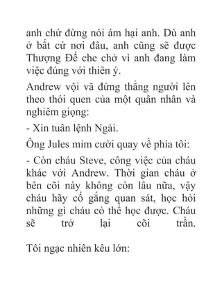 anh chứ đừng nói ám hại anh. Dù anh
ở bất cứ nơi đâu, anh cũng sẽ được
Thượng Đế che chở vì anh đang làm
việc đúng với thiên ý.
Andrew vội vã đứng thẳng người lên
theo thói quen của một quân nhân và
nghiêm giọng:
- Xin tuân lệnh Ngài.
Ông Jules mỉm cười quay về phía tôi:
- Còn cháu Steve, công việc của cháu
khác với Andrew. Thời gian cháu ở
bên cõi này không còn lâu nữa, vậy
cháu hãy cố gắng quan sát, học hỏi
những gì cháu có thể học được. Cháu
sẽ trở lại cõi trần.
Tôi ngạc nhiên kêu lớn:
 