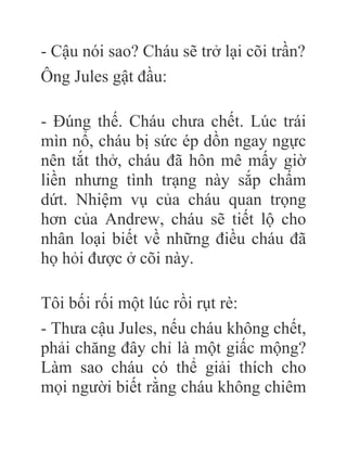 - Cậu nói sao? Cháu sẽ trở lại cõi trần?
Ông Jules gật đầu:
- Đúng thế. Cháu chưa chết. Lúc trái
mìn nổ, cháu bị sức ép dồn ngay ngực
nên tắt thở, cháu đã hôn mê mấy giờ
liền nhưng tình trạng này sắp chấm
dứt. Nhiệm vụ của cháu quan trọng
hơn của Andrew, cháu sẽ tiết lộ cho
nhân loại biết về những điều cháu đã
họ hỏi được ở cõi này.
Tôi bối rối một lúc rồi rụt rè:
- Thưa cậu Jules, nếu cháu không chết,
phải chăng đây chỉ là một giấc mộng?
Làm sao cháu có thể giải thích cho
mọi người biết rằng cháu không chiêm
 