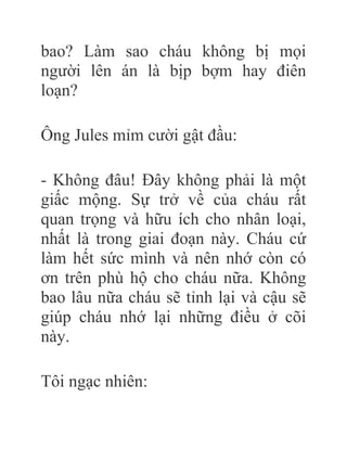 bao? Làm sao cháu không bị mọi
người lên án là bịp bợm hay điên
loạn?
Ông Jules mỉm cười gật đầu:
- Không đâu! Đây không phải là một
giấc mộng. Sự trở về của cháu rất
quan trọng và hữu ích cho nhân loại,
nhất là trong giai đoạn này. Cháu cứ
làm hết sức mình và nên nhớ còn có
ơn trên phù hộ cho cháu nữa. Không
bao lâu nữa cháu sẽ tỉnh lại và cậu sẽ
giúp cháu nhớ lại những điều ở cõi
này.
Tôi ngạc nhiên:
 
