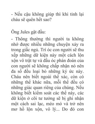 - Nếu cậu không giúp thì khi tỉnh lại
cháu sẽ quên hết sao?
Ông Jules gật đầu:
- Thông thường thì người ta không
nhớ được nhiều những chuyện xảy ra
trong giấc ngủ. Trí óc con người sẽ thu
xếp những dữ kiện này một cách lộn
xộn vô trật tự và đầu óc phán đoán của
con người sẽ không chấp nhận nó nên
đa số đều loại bỏ những ký ức này.
Cháu nên biết ngoài thể xác, còn có
những thể khác nữa, mỗi thể đều có
những giác quan riêng của chúng. Nếu
không biết kiểm soát các thể này, các
dữ kiện ở cõi tư tưởng sẽ bị ghi nhận
một cách sai lạc, méo mó và trở nên
mơ hồ lộn xộn, vô lý... Do đó con
 