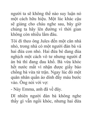 người ta sẽ không thể nào suy luận nó
một cách hữu hiệu. Một lúc khác cậu
sẽ giảng cho cháu nghe sau, bây giờ
chúng ta hãy lên đường vì thời gian
không còn nhiều lắm đâu.
Tôi đi theo ông Jules đến một căn nhà
nhỏ, trong nhà có một người đàn bà và
hai đứa con nhỏ. Hai đứa bé đang đùa
nghịch một cách vô tư nhưng người đ
àn bà thì đang đau khổ. Bà vừa khóc
hết nước mắt vì nhận được giấy báo
chồng bà vừa tử trận. Ngay lúc đó một
quân nhân quần áo dính đầy máu bước
vào. Ông nói với vợ:
- Này Emma, anh đã về đây.
Dĩ nhiên người đàn bà không nghe
thấy gì vẫn ngồi khóc, nhưng hai đứa
 