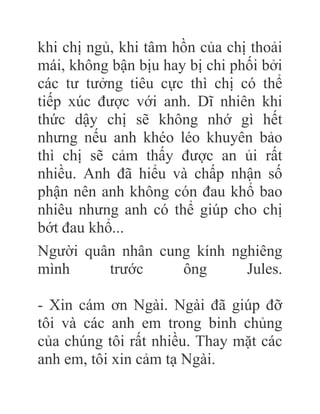 khi chị ngủ, khi tâm hồn của chị thoải
mái, không bận bịu hay bị chi phối bởi
các tư tưởng tiêu cực thì chị có thể
tiếp xúc được với anh. Dĩ nhiên khi
thức dậy chị sẽ không nhớ gì hết
nhưng nếu anh khéo léo khuyên bảo
thì chị sẽ cảm thấy được an ủi rất
nhiều. Anh đã hiểu và chấp nhận số
phận nên anh không cón đau khổ bao
nhiêu nhưng anh có thể giúp cho chị
bớt đau khổ...
Người quân nhân cung kính nghiêng
mình trước ông Jules.
- Xin cám ơn Ngài. Ngài đã giúp đỡ
tôi và các anh em trong binh chủng
của chúng tôi rất nhiều. Thay mặt các
anh em, tôi xin cảm tạ Ngài.
 