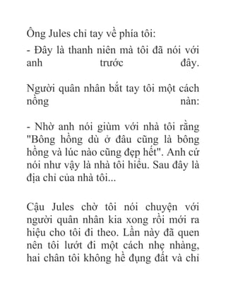 Ông Jules chỉ tay về phía tôi:
- Đây là thanh niên mà tôi đã nói với
anh trước đây.
Người quân nhân bắt tay tôi một cách
nồng nàn:
- Nhờ anh nói giùm với nhà tôi rằng
"Bông hồng dù ở đâu cũng là bông
hồng và lúc nào cũng đẹp hết". Anh cứ
nói như vậy là nhà tôi hiểu. Sau đây là
địa chỉ của nhà tôi...
Cậu Jules chờ tôi nói chuyện với
người quân nhân kia xong rồi mới ra
hiệu cho tôi đi theo. Lần này đã quen
nên tôi lướt đi một cách nhẹ nhàng,
hai chân tôi không hề đụng đất và chỉ
 