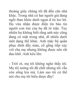 thoáng giây chúng tôi đã đến căn nhà
khác. Trong nhà có hai người già đang
ngồi than khóc dưới ngọn đ èn leo lét.
Họ vừa nhận được điện tín báo tin
người con trai của họ đã tử trận. Tuy
nhiên họ không biết rằng anh này cũng
đang có mặt trong nhà, dĩ nhiên dưới
một dạng thể khác. Anh mặc bộ quân
phục dính đầy máu, cố gắng tiếp xúc
với cha mẹ nhưng không được nên rất
đau khổ. Anh kêu lên:
- Trời ơi, mẹ tôi không nghe thấy tôi.
Mẹ tôi tưởng tôi đã chết nhưng tôi vẫn
còn sống kia mà. Làm sao tôi có thể
nói cho mẹ tôi hiểu được đây!
 