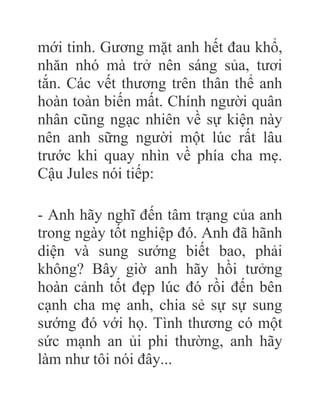 mới tinh. Gương mặt anh hết đau khổ,
nhăn nhó mà trở nên sáng sủa, tươi
tắn. Các vết thương trên thân thể anh
hoàn toàn biến mất. Chính người quân
nhân cũng ngạc nhiên về sự kiện này
nên anh sững người một lúc rất lâu
trước khi quay nhìn về phía cha mẹ.
Cậu Jules nói tiếp:
- Anh hãy nghĩ đến tâm trạng của anh
trong ngày tốt nghiệp đó. Anh đã hãnh
diện và sung sướng biết bao, phải
không? Bây giờ anh hãy hồi tưởng
hoàn cảnh tốt đẹp lúc đó rồi đến bên
cạnh cha mẹ anh, chia sẻ sự sự sung
sướng đó với họ. Tình thương có một
sức mạnh an ủi phi thường, anh hãy
làm như tôi nói đây...
 