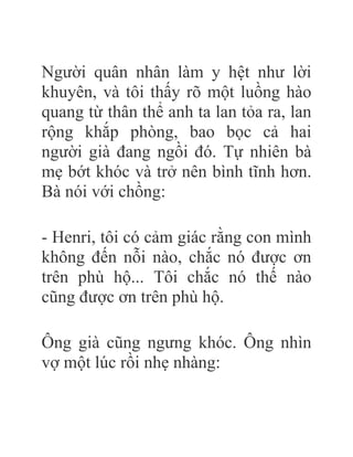 Người quân nhân làm y hệt như lời
khuyên, và tôi thấy rõ một luồng hào
quang từ thân thể anh ta lan tỏa ra, lan
rộng khắp phòng, bao bọc cả hai
người già đang ngồi đó. Tự nhiên bà
mẹ bớt khóc và trở nên bình tĩnh hơn.
Bà nói với chồng:
- Henri, tôi có cảm giác rằng con mình
không đến nỗi nào, chắc nó được ơn
trên phù hộ... Tôi chắc nó thế nào
cũng được ơn trên phù hộ.
Ông già cũng ngưng khóc. Ông nhìn
vợ một lúc rồi nhẹ nhàng:
 