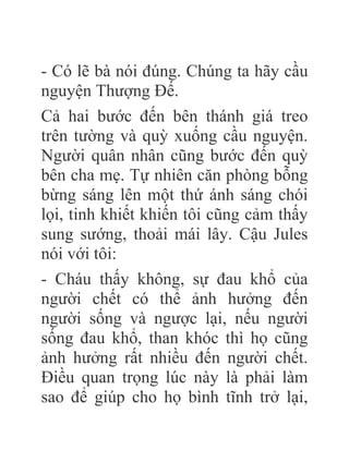 - Có lẽ bà nói đúng. Chúng ta hãy cầu
nguyện Thượng Đế.
Cả hai bước đến bên thánh giá treo
trên tường và quỳ xuống cầu nguyện.
Người quân nhân cũng bước đến quỳ
bên cha mẹ. Tự nhiên căn phòng bỗng
bừng sáng lên một thứ ánh sáng chói
lọi, tinh khiết khiến tôi cũng cảm thấy
sung sướng, thoải mái lây. Cậu Jules
nói với tôi:
- Cháu thấy không, sự đau khổ của
người chết có thể ảnh hưởng đến
người sống và ngược lại, nếu người
sống đau khổ, than khóc thì họ cũng
ảnh hưởng rất nhiều đến người chết.
Điều quan trọng lúc này là phải làm
sao để giúp cho họ bình tĩnh trở lại,
 