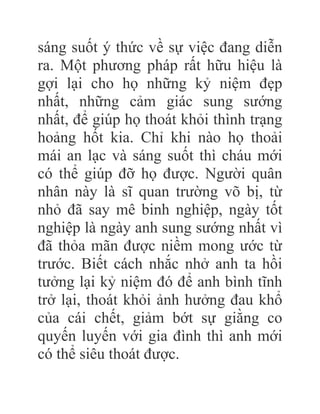 sáng suốt ý thức về sự việc đang diễn
ra. Một phương pháp rất hữu hiệu là
gợi lại cho họ những kỷ niệm đẹp
nhất, những cảm giác sung sướng
nhất, để giúp họ thoát khỏi thình trạng
hoảng hốt kia. Chỉ khi nào họ thoải
mái an lạc và sáng suốt thì cháu mới
có thể giúp đỡ họ được. Người quân
nhân này là sĩ quan trường võ bị, từ
nhỏ đã say mê binh nghiệp, ngày tốt
nghiệp là ngày anh sung sướng nhất vì
đã thỏa mãn được niềm mong ước từ
trước. Biết cách nhắc nhở anh ta hồi
tưởng lại kỷ niệm đó để anh bình tĩnh
trở lại, thoát khỏi ảnh hưởng đau khổ
của cái chết, giảm bớt sự giằng co
quyến luyến với gia đình thì anh mới
có thể siêu thoát được.
 