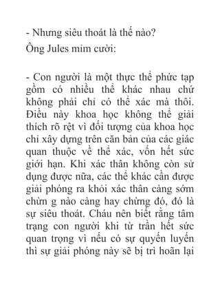 - Nhưng siêu thoát là thế nào?
Ông Jules mỉm cười:
- Con người là một thực thể phức tạp
gồm có nhiều thể khác nhau chứ
không phải chỉ có thể xác mà thôi.
Điều này khoa học không thể giải
thích rõ rệt vì đối tượng của khoa học
chỉ xây dựng trên căn bản của các giác
quan thuộc về thể xác, vốn hết sức
giới hạn. Khi xác thân không còn sử
dụng được nữa, các thể khác cần được
giải phóng ra khỏi xác thân càng sớm
chừn g nào càng hay chừng đó, đó là
sự siêu thoát. Cháu nên biết rằng tâm
trạng con người khi từ trần hết sức
quan trọng vì nếu có sự quyến luyến
thì sự giải phóng này sẽ bị trì hoãn lại
 