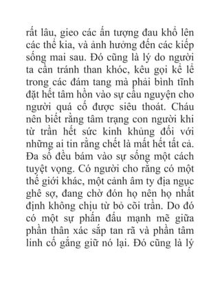 rất lâu, gieo các ấn tượng đau khổ lên
các thể kia, và ảnh hưởng đến các kiếp
sống mai sau. Đó cũng là lý do người
ta cần tránh than khóc, kêu gọi kể lể
trong các đám tang mà phải bình tĩnh
đặt hết tâm hồn vào sự cầu nguyện cho
người quá cố được siêu thoát. Cháu
nên biết rằng tâm trạng con người khi
từ trần hết sức kinh khủng đối với
những ai tin rằng chết là mất hết tất cả.
Đa số đều bám vào sự sống một cách
tuyệt vọng. Có người cho rằng có một
thế giới khác, một cảnh âm ty địa ngục
ghê sợ, đang chờ đón họ nên họ nhất
định không chịu từ bỏ cõi trần. Do đó
có một sự phấn đấu mạnh mẽ giữa
phần thân xác sắp tan rã và phần tâm
linh cố gắng giữ nó lại. Đó cũng là lý
 