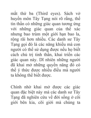 mắt thứ ba (Third eyes). Sách vở
huyền môn Tây Tạng nói rõ rằng, thể
tin thần có những giác quan tương ứng
với những giác quan của thể xác
nhưng bao trùm một giới hạn bao la,
rộng rãi hơn nhiều. Các danh sư Tây
Tạng gọi đó là các năng khiếu mà con
người có thể sử dụng được nếu họ biết
cách chủ trị tinh thần, khai triển các
giác quan này. Dĩ nhiên những người
đã khai mở những quyền năng đó có
thể ý thức được nhiều điều mà người
ta không thể biết được.
Chính nhờ khai mở được các giác
quan đặc biệt này mà các danh sư Tây
Tạng đã nghiên cứu về đời sống ở cõi
giới bên kia, cõi giới mà chúng ta
 