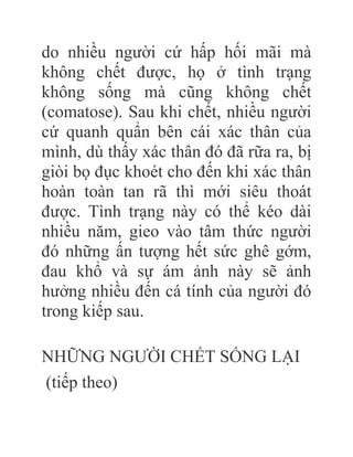 do nhiều người cứ hấp hối mãi mà
không chết được, họ ở tình trạng
không sống mà cũng không chết
(comatose). Sau khi chết, nhiều người
cứ quanh quẩn bên cái xác thân của
mình, dù thấy xác thân đó đã rữa ra, bị
giòi bọ đục khoét cho đến khi xác thân
hoàn toàn tan rã thì mới siêu thoát
được. Tình trạng này có thể kéo dài
nhiều năm, gieo vào tâm thức người
đó những ấn tượng hết sức ghê gớm,
đau khổ và sự ám ảnh này sẽ ảnh
hưởng nhiều đến cá tính của người đó
trong kiếp sau.
NHỮNG NGƯỜI CHẾT SỐNG LẠI
(tiếp theo)
 