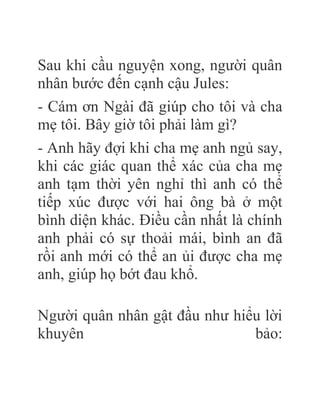 Sau khi cầu nguyện xong, người quân
nhân bước đến cạnh cậu Jules:
- Cám ơn Ngài đã giúp cho tôi và cha
mẹ tôi. Bây giờ tôi phải làm gì?
- Anh hãy đợi khi cha mẹ anh ngủ say,
khi các giác quan thể xác của cha mẹ
anh tạm thời yên nghỉ thì anh có thể
tiếp xúc được với hai ông bà ở một
bình diện khác. Điều cần nhất là chính
anh phải có sự thoải mái, bình an đã
rồi anh mới có thể an ủi được cha mẹ
anh, giúp họ bớt đau khổ.
Người quân nhân gật đầu như hiểu lời
khuyên bảo:
 
