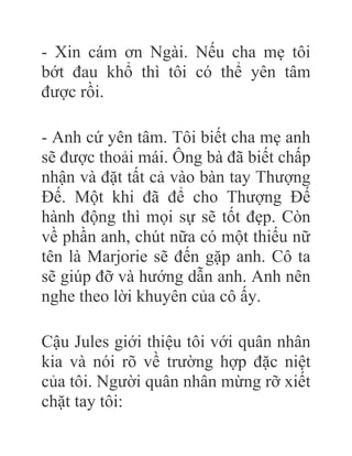 - Xin cám ơn Ngài. Nếu cha mẹ tôi
bớt đau khổ thì tôi có thể yên tâm
được rồi.
- Anh cứ yên tâm. Tôi biết cha mẹ anh
sẽ được thoải mái. Ông bà đã biết chấp
nhận và đặt tất cả vào bàn tay Thượng
Đế. Một khi đã để cho Thượng Đế
hành động thì mọi sự sẽ tốt đẹp. Còn
về phần anh, chút nữa có một thiếu nữ
tên là Marjorie sẽ đến gặp anh. Cô ta
sẽ giúp đỡ và hướng dẫn anh. Anh nên
nghe theo lời khuyên của cô ấy.
Cậu Jules giới thiệu tôi với quân nhân
kia và nói rõ về trường hợp đặc niệt
của tôi. Người quân nhân mừng rỡ xiết
chặt tay tôi:
 