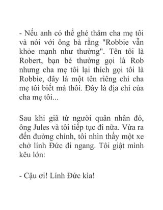 - Nếu anh có thể ghé thăm cha mẹ tôi
và nói với ông bà rằng "Robbie vẫn
khỏe mạnh như thường". Tên tôi là
Robert, bạn bè thường gọi là Rob
nhưng cha mẹ tôi lại thích gọi tôi là
Robbie, đây là một tên riêng chỉ cha
mẹ tôi biết mà thôi. Đây là địa chỉ của
cha mẹ tôi...
Sau khi giã từ người quân nhân đó,
ông Jules và tôi tiếp tục đi nữa. Vừa ra
đến đường chính, tôi nhìn thấy một xe
chở lính Đức đi ngang. Tôi giật mình
kêu lớn:
- Cậu ơi! Lính Đức kìa!
 