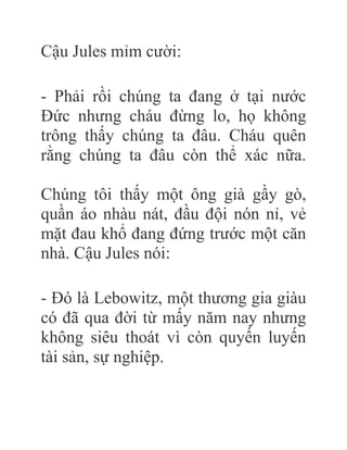 Cậu Jules mỉm cười:
- Phải rồi chúng ta đang ở tại nước
Đức nhưng cháu đừng lo, họ không
trông thấy chúng ta đâu. Cháu quên
rằng chúng ta đâu còn thể xác nữa.
Chúng tôi thấy một ông già gầy gò,
quần áo nhàu nát, đầu đội nón nỉ, vẻ
mặt đau khổ đang đứng trước một căn
nhà. Cậu Jules nói:
- Đó là Lebowitz, một thương gia giàu
có đã qua đời từ mấy năm nay nhưng
không siêu thoát vì còn quyến luyến
tài sản, sự nghiệp.
 