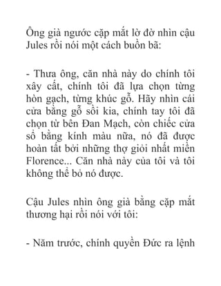 Ông già ngước cặp mắt lờ đờ nhìn cậu
Jules rồi nói một cách buồn bã:
- Thưa ông, căn nhà này do chính tôi
xây cất, chính tôi đã lựa chọn từng
hòn gạch, từng khúc gỗ. Hãy nhìn cái
cửa bằng gỗ sồi kia, chính tay tôi đã
chọn từ bên Đan Mạch, còn chiếc cửa
sổ bằng kính màu nữa, nó đã được
hoàn tất bởi những thợ giỏi nhất miền
Florence... Căn nhà này của tôi và tôi
không thể bỏ nó được.
Cậu Jules nhìn ông già bằng cặp mắt
thương hại rồi nói với tôi:
- Năm trước, chính quyền Đức ra lệnh
 